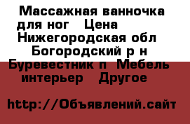 Массажная ванночка для ног › Цена ­ 1 500 - Нижегородская обл., Богородский р-н, Буревестник п. Мебель, интерьер » Другое   